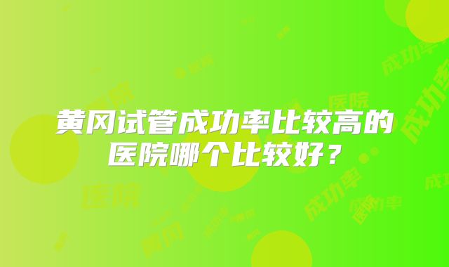 黄冈试管成功率比较高的医院哪个比较好?