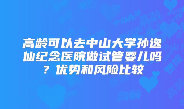 高龄可以去中山大学孙逸仙纪念医院做试管婴儿吗？优势和风险比较