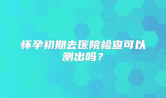 怀孕初期去医院检查可以测出吗?