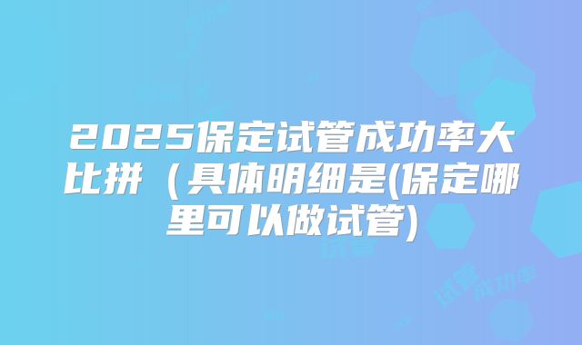 2025保定试管成功率大比拼（具体明细是(保定哪里可以做试管)