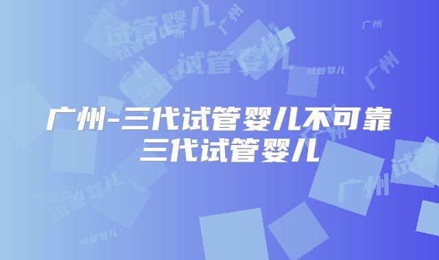 广州-三代试管婴儿不可靠 三代试管婴儿