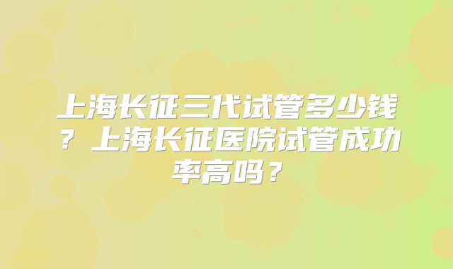 上海长征三代试管多少钱？上海长征医院试管成功率高吗？