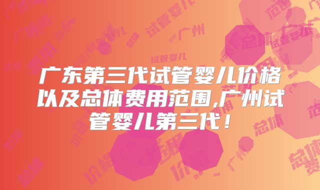 广东第三代试管婴儿价格以及总体费用范围,广州试管婴儿第三代！