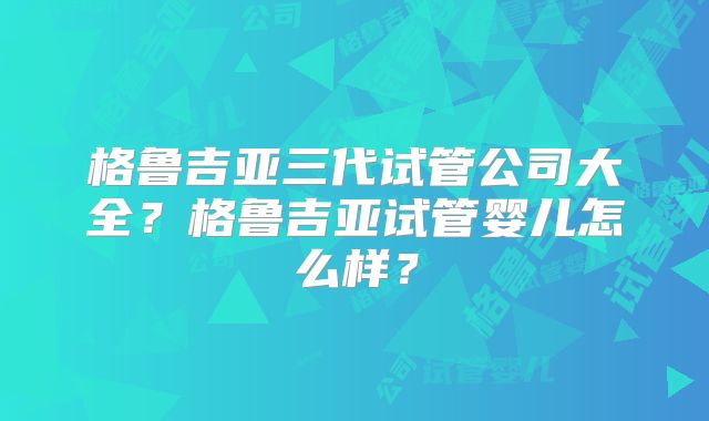 格鲁吉亚三代试管公司大全？格鲁吉亚试管婴儿怎么样？