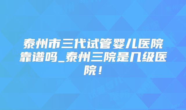 泰州市三代试管婴儿医院靠谱吗_泰州三院是几级医院！