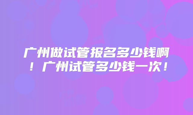 广州做试管报名多少钱啊！广州试管多少钱一次！