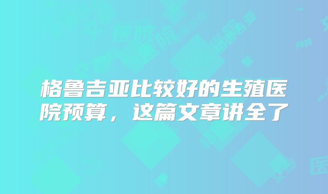 格鲁吉亚比较好的生殖医院预算，这篇文章讲全了