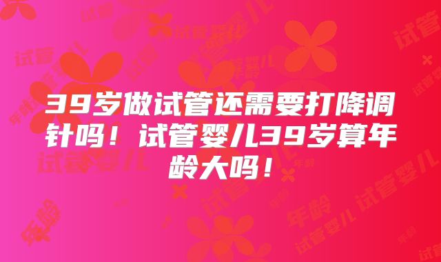 39岁做试管还需要打降调针吗！试管婴儿39岁算年龄大吗！