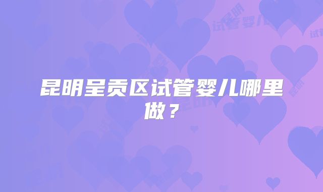 昆明呈贡区试管婴儿哪里做？