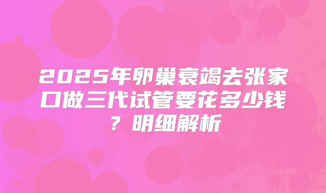 2025年卵巢衰竭去张家口做三代试管要花多少钱？明细解析
