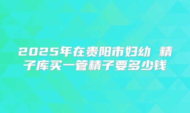 2025年在贵阳市妇幼 精子库买一管精子要多少钱