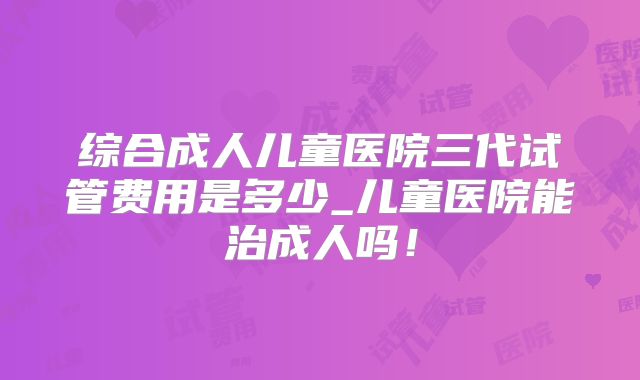 综合成人儿童医院三代试管费用是多少_儿童医院能治成人吗！