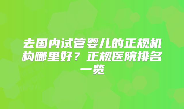 去国内试管婴儿的正规机构哪里好？正规医院排名一览