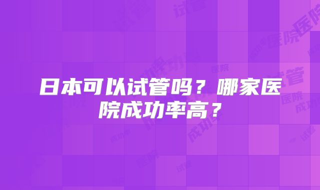 日本可以试管吗？哪家医院成功率高？
