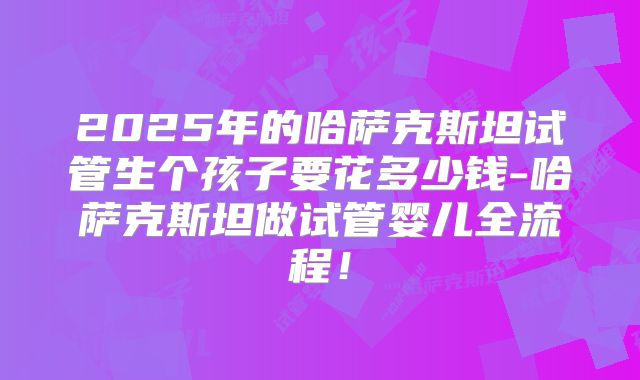 2025年的哈萨克斯坦试管生个孩子要花多少钱-哈萨克斯坦做试管婴儿全流程!