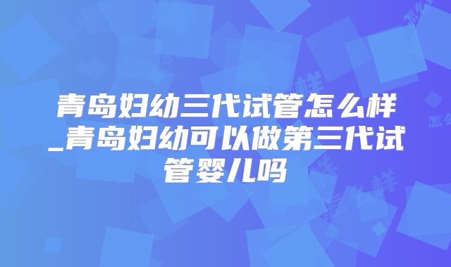 青岛妇幼三代试管怎么样_青岛妇幼可以做第三代试管婴儿吗