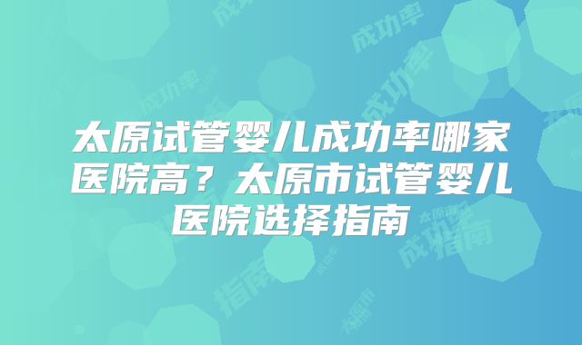 太原试管婴儿成功率哪家医院高？太原市试管婴儿医院选择指南