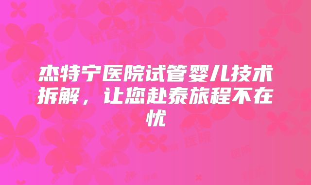 杰特宁医院试管婴儿技术拆解,让您赴泰旅程不在忧