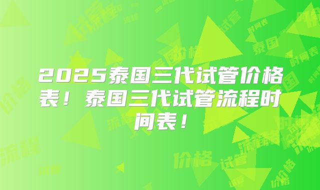 2025泰国三代试管价格表!泰国三代试管流程时间表!