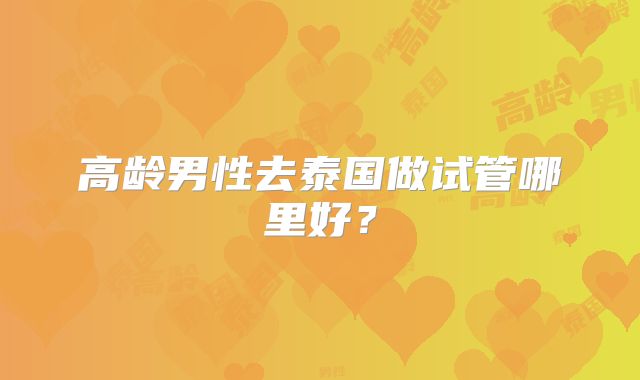 高龄男性去泰国做试管哪里好?