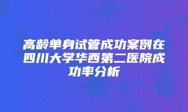 高龄单身试管成功案例在四川大学华西第二医院成功率分析