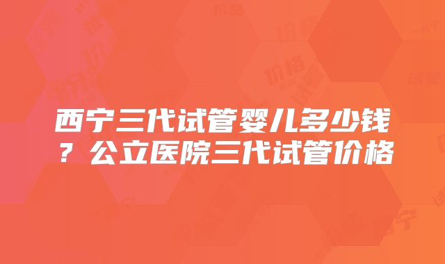 西宁三代试管婴儿多少钱？公立医院三代试管价格