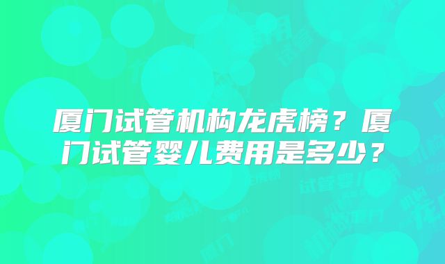 厦门试管机构龙虎榜？厦门试管婴儿费用是多少？