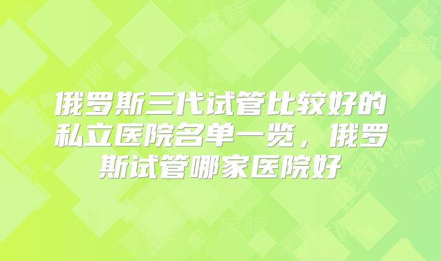 俄罗斯三代试管比较好的私立医院名单一览，俄罗斯试管哪家医院好