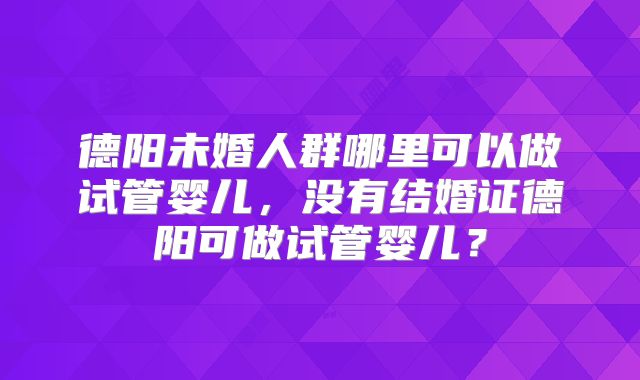 德阳未婚人群哪里可以做试管婴儿,没有结婚证德阳可做试管婴儿?