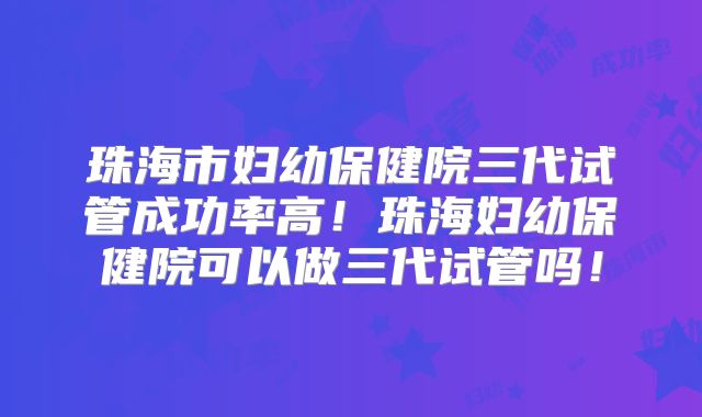 珠海市妇幼保健院三代试管成功率高！珠海妇幼保健院可以做三代试管吗！