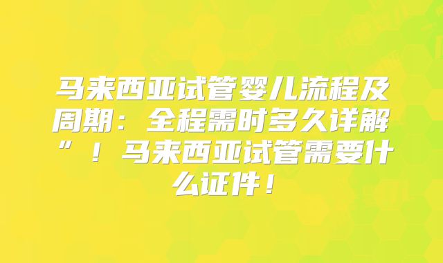 马来西亚试管婴儿流程及周期：全程需时多久详解”！马来西亚试管需要什么证件！