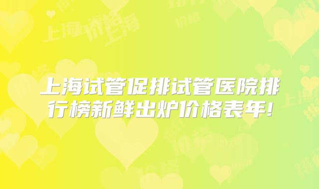 上海试管促排试管医院排行榜新鲜出炉价格表年!
