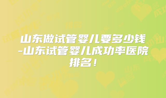 山东做试管婴儿要多少钱-山东试管婴儿成功率医院排名！