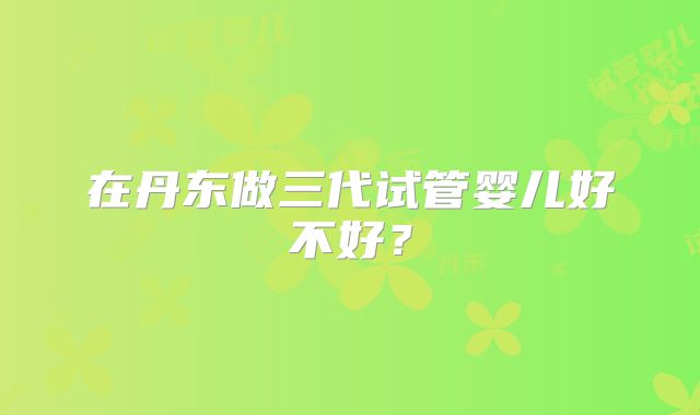 在丹东做三代试管婴儿好不好？