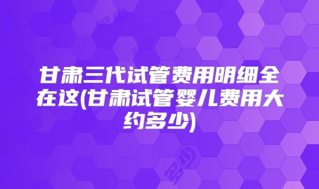 甘肃三代试管费用明细全在这(甘肃试管婴儿费用大约多少)