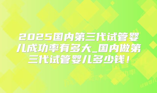 2025国内第三代试管婴儿成功率有多大_国内做第三代试管婴儿多少钱！