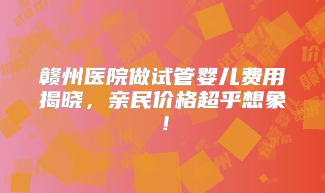 赣州医院做试管婴儿费用揭晓，亲民价格超乎想象！