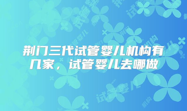 荆门三代试管婴儿机构有几家，试管婴儿去哪做