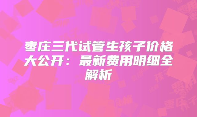 枣庄三代试管生孩子价格大公开：最新费用明细全解析