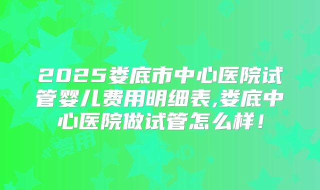 2025娄底市中心医院试管婴儿费用明细表,娄底中心医院做试管怎么样!