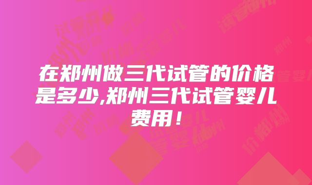 在郑州做三代试管的价格是多少,郑州三代试管婴儿费用！