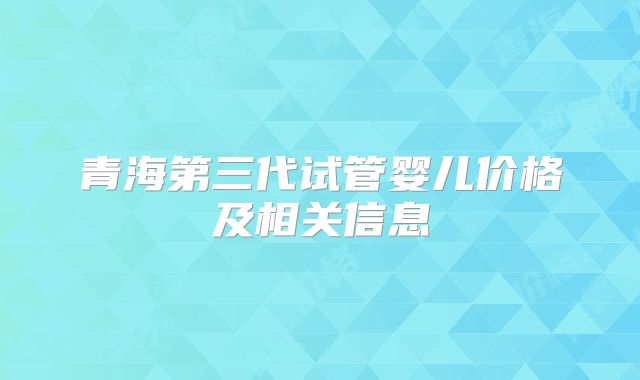 青海第三代试管婴儿价格及相关信息