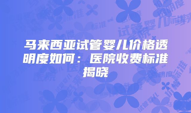 马来西亚试管婴儿价格透明度如何：医院收费标准揭晓