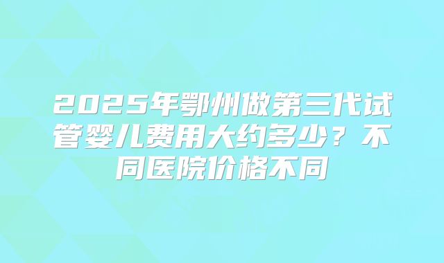 2025年鄂州做第三代试管婴儿费用大约多少？不同医院价格不同