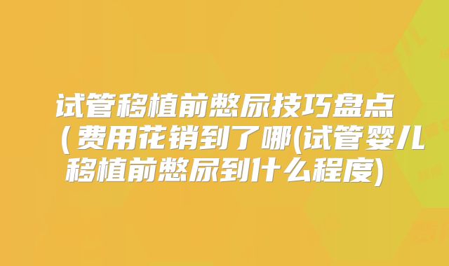 试管移植前憋尿技巧盘点（费用花销到了哪(试管婴儿移植前憋尿到什么程度)