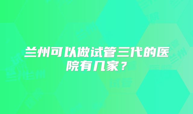 兰州可以做试管三代的医院有几家？