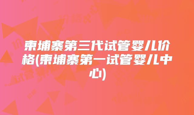 柬埔寨第三代试管婴儿价格(柬埔寨第一试管婴儿中心)