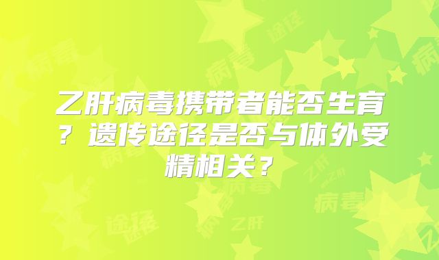乙肝病毒携带者能否生育?遗传途径是否与体外受精相关?