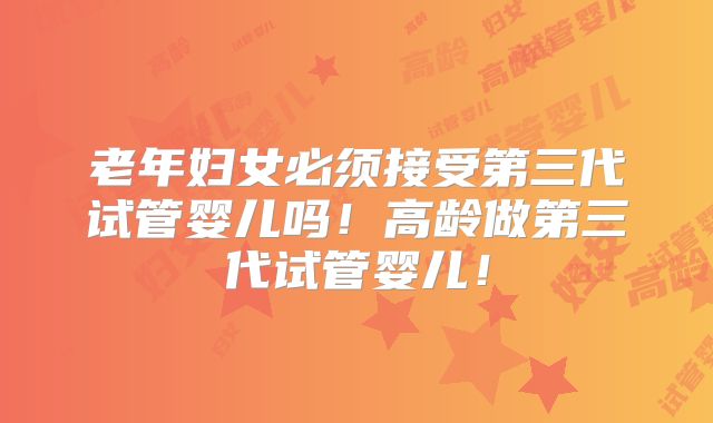 老年妇女必须接受第三代试管婴儿吗！高龄做第三代试管婴儿！
