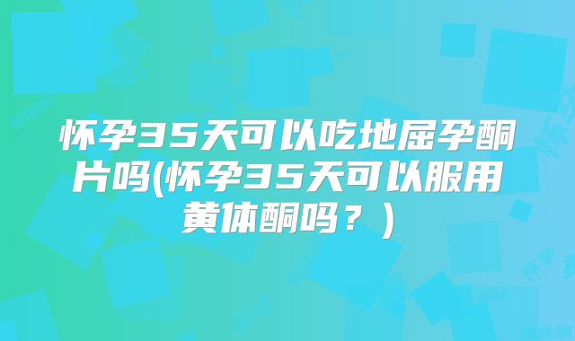 怀孕35天可以吃地屈孕酮片吗(怀孕35天可以服用黄体酮吗?)